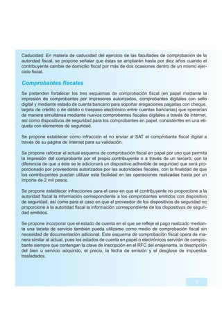 Caducidad: En materia de caducidad del ejercicio de las facultades de comprobación de la
autoridad fiscal, se propone señalar que éstas se ampliarán hasta por diez años cuando el
contribuyente cambie de domicilio fiscal por más de dos ocasiones dentro de un mismo ejer-
cicio fiscal.

Comprobantes fiscales
Se pretenden fortalecer los tres esquemas de comprobación fiscal (en papel mediante la
impresión de comprobantes por impresores autorizados, comprobantes digitales con sello
digital y mediante estado de cuenta bancario para soportar erogaciones pagadas con cheque,
tarjeta de crédito o de débito o traspaso electrónico entre cuentas bancarias) que operarían
de manera simultánea mediante nuevos comprobantes fiscales digitales a través de Internet,
así como dispositivos de seguridad para los comprobantes en papel, consistentes en una eti-
queta con elementos de seguridad.

Se propone establecer como infracción el no enviar al SAT el comprobante fiscal digital a
través de su página de Internet para su validación.

Se propone reforzar el actual esquema de comprobación fiscal en papel por uno que permita
la impresión del comprobante por el propio contribuyente o a través de un tercero, con la
diferencia de que a éste se le adicionará un dispositivo adherible de seguridad que será pro-
porcionado por proveedores autorizados por las autoridades fiscales, con la finalidad de que
los contribuyentes puedan utilizar esta facilidad en las operaciones realizadas hasta por un
importe de 2 mil pesos.

Se propone establecer infracciones para el caso en que el contribuyente no proporcione a la
autoridad fiscal la información correspondiente a los comprobantes emitidos con dispositivo
de seguridad, así como para el caso en que el proveedor de los dispositivos de seguridad no
proporcione a la autoridad fiscal la información correspondiente de los dispositivos de seguri-
dad emitidos.

Se propone incorporar que el estado de cuenta en el que se refleje el pago realizado median-
te una tarjeta de servicio también pueda utilizarse como medio de comprobación fiscal sin
necesidad de documentación adicional. Este esquema de comprobación fiscal opera de ma-
nera similar al actual, pues los estados de cuenta en papel o electrónicos servirán de compro-
bante siempre que contengan la clave de inscripción en el RFC del enajenante, la descripción
del bien o servicio adquirido, el precio, la fecha de emisión y el desglose de impuestos
trasladados.




                                                                                         7
 