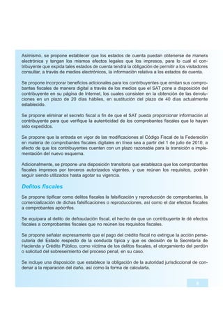 Asimismo, se propone establecer que los estados de cuenta puedan obtenerse de manera
electrónica y tengan los mismos efectos legales que los impresos, para lo cual el con-
tribuyente que expida tales estados de cuenta tendrá la obligación de permitir a los visitadores
consultar, a través de medios electrónicos, la información relativa a los estados de cuenta.

Se propone incorporar beneficios adicionales para los contribuyentes que emitan sus compro-
bantes fiscales de manera digital a través de los medios que el SAT pone a disposición del
contribuyente en su página de Internet, los cuales consisten en la obtención de las devolu-
ciones en un plazo de 20 días hábiles, en sustitución del plazo de 40 días actualmente
establecido.

Se propone eliminar el secreto fiscal a fin de que el SAT pueda proporcionar información al
contribuyente para que verifique la autenticidad de los comprobantes fiscales que le hayan
sido expedidos.

Se propone que la entrada en vigor de las modificaciones al Código Fiscal de la Federación
en materia de comprobantes fiscales digitales en línea sea a partir del 1 de julio de 2010, a
efecto de que los contribuyentes cuenten con un plazo razonable para la transición e imple-
mentación del nuevo esquema.

Adicionalmente, se propone una disposición transitoria que establezca que los comprobantes
fiscales impresos por terceros autorizados vigentes, y que reúnan los requisitos, podrán
seguir siendo utilizados hasta agotar su vigencia.

Delitos fiscales
Se propone tipificar como delitos fiscales la falsificación y reproducción de comprobantes, la
comercialización de dichas falsificaciones o reproducciones, así como el dar efectos fiscales
a comprobantes apócrifos.

Se equipara al delito de defraudación fiscal, el hecho de que un contribuyente le dé efectos
fiscales a comprobantes fiscales que no reúnen los requisitos fiscales.

Se propone señalar expresamente que el pago del crédito fiscal no extingue la acción perse-
cutoria del Estado respecto de la conducta típica y que es decisión de la Secretaría de
Hacienda y Crédito Público, como víctima de los delitos fiscales, el otorgamiento del perdón
o solicitud del sobreseimiento del proceso penal, en su caso.

Se incluye una disposición que establece la obligación de la autoridad jurisdiccional de con-
denar a la reparación del daño, así como la forma de calcularla.


                                                                                          8
 
