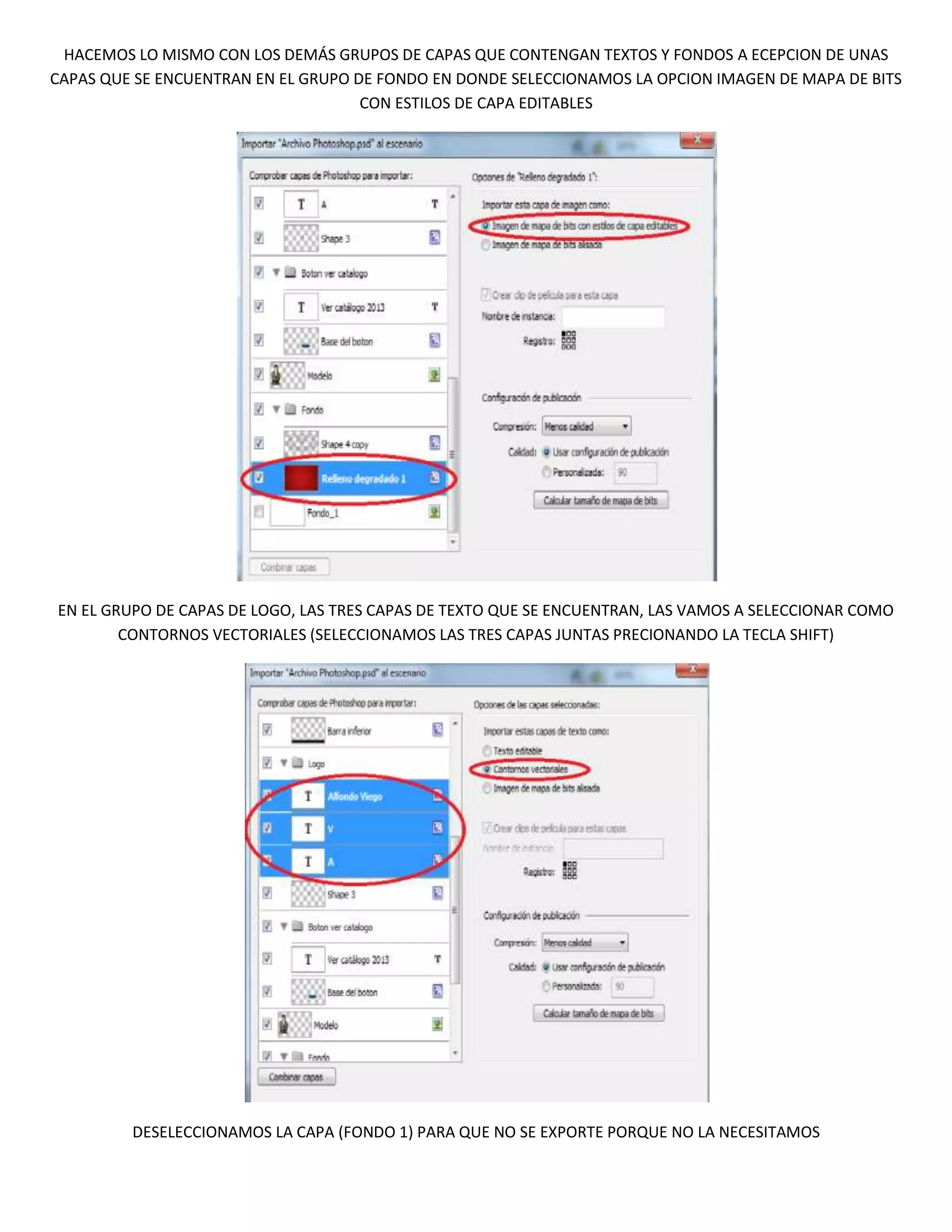 HACEMOS LO MISMO CON LOS DEMÁS GRUPOS DE CAPAS QUE CONTENGAN TEXTOS Y FONDOS A ECEPCION DE UNAS
CAPAS QUE SE ENCUENTRAN EN EL GRUPO DE FONDO EN DONDE SELECCIONAMOS LA OPCION IMAGEN DE MAPA DE BITS
                                     CON ESTILOS DE CAPA EDITABLES




EN EL GRUPO DE CAPAS DE LOGO, LAS TRES CAPAS DE TEXTO QUE SE ENCUENTRAN, LAS VAMOS A SELECCIONAR COMO
        CONTORNOS VECTORIALES (SELECCIONAMOS LAS TRES CAPAS JUNTAS PRECIONANDO LA TECLA SHIFT)




         DESELECCIONAMOS LA CAPA (FONDO 1) PARA QUE NO SE EXPORTE PORQUE NO LA NECESITAMOS
 