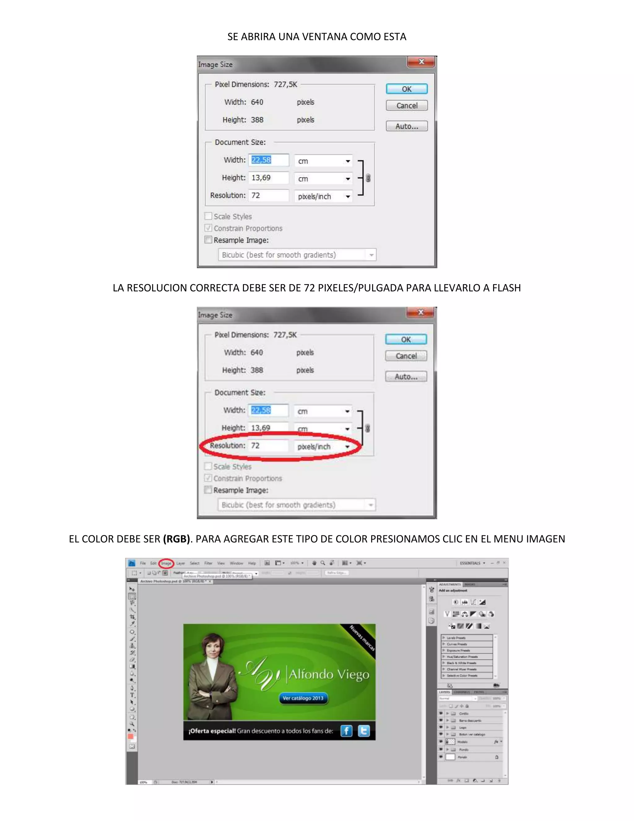 SE ABRIRA UNA VENTANA COMO ESTA




        LA RESOLUCION CORRECTA DEBE SER DE 72 PIXELES/PULGADA PARA LLEVARLO A FLASH




EL COLOR DEBE SER (RGB). PARA AGREGAR ESTE TIPO DE COLOR PRESIONAMOS CLIC EN EL MENU IMAGEN
 