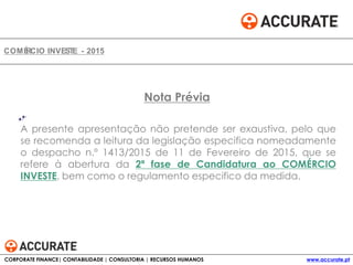 A presente apresentação não pretende ser exaustiva, pelo que
se recomenda a leitura da legislação especifica nomeadamente
o despacho n.º 1413/2015 de 11 de Fevereiro de 2015, que se
refere à abertura da 2ª fase de Candidatura ao COMÉRCIO
INVESTE, bem como o regulamento especifico da medida.
COMÉRCIO INVESTE - 2015
Nota Prévia
CORPORATE FINANCE| CONTABILIDADE | CONSULTORIA | RECURSOS HUMANOS www.accurate.pt
 