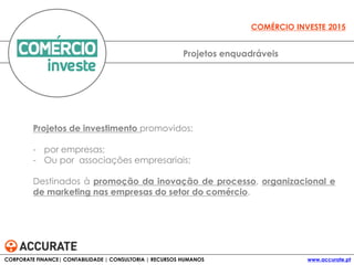 Projetos de investimento promovidos:
- por empresas;
- Ou por associações empresariais;
Destinados à promoção da inovação de processo, organizacional e
de marketing nas empresas do setor do comércio.
Projetos enquadráveis
COMÉRCIO INVESTE 2015
CORPORATE FINANCE| CONTABILIDADE | CONSULTORIA | RECURSOS HUMANOS www.accurate.pt
 