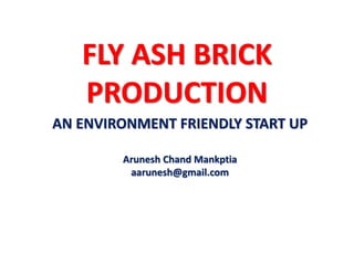FLY ASH BRICK
PRODUCTION
AN ENVIRONMENT FRIENDLY START UP
Arunesh Chand Mankptia
aarunesh@gmail.com
 