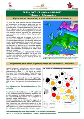 FLASH INFO n°2 - Saison 2012/2013
                               1er Octobre - 30 novembre
          Migration en novembre, « doucement mais sûrement »

Au cours des deux dernières décades de novembre,
les températures en Europe du Nord et de l'Est ont
faibli peu à peu tout en restant dans les normales sai-
sonnières. Rien d’exceptionnel en soi mais l’hiver sem-
ble se préparer pour être là un peu avant l’heure! Ces
conditions ont contribué à une progression plutôt lente
mais sure de la nappe migratrice des bécasses vers
des territoires aux conditions météorologiques plus
clémentes.
Dans le détail, alors que les oiseaux du flux fenno-
scandinave avaient été bousculés fin octobre, ceux du
flux Est-européen, semblent avoir effectué des mouve-
ments migratoires plus lents et progressifs courant no-
vembre. Ainsi, nos correspondants en Europe centrale
et notamment en Hongrie ont vu s’échelonner les pas-
sages de bécasses migratrices sans que celles-ci
soient particulièrement poussées par le froid (Denès
Fluck, com. pers.).
Toutefois, fin novembre, une nappe d’air très froid s’est
formée précocement sur la Sibérie. Elle pourrait jouer
un rôle crucial créant les conditions favorables à l’arri-
vée de coups de froid plus ou moins puissants sur            Températures minimales enregistrées le 29 novembre
l’Ouest de l’Europe.                                         2012 sur l’Europe (Source www.weatheronline.co.uk)



     Progression de la nappe migratrice selon un axe Nord-est / Sud-ouest
                                                     Nord-      Sud-

Les IAN progressent nettement dans les régions favori-
sées par le flux migratoire fenno-scandinave : le Nord-
Pas-de-Calais-Picardie (5,7), les Haute et Basse-
Normandie (7,9) jusqu’aux régions Poitou-Charentes
(5,3) et Aquitaine (3,7) en passant par la région Centre
(5,8).
Alors que l’indice marque le pas pour la région Pays-
de-la-Loire (3,0) il augmente sensiblement en Bretagne
(4,8) au cours des deux dernières décades de novem-
bre .

Les bécasses du flux est-européen se font
attendre

Seule la région Rhône-Alpes avec un IAN supérieur à
4 pour la dernière décade de novembre, enregistre des
arrivées originaires du flux Est-européen. En revanche,
les bécasses se font plutôt rares vers l’Auvergne et le
Limousin, dans le Massif central.
Globalement, il en est de même dans les régions de la
frange méditerranéenne où les indices demeurent fai-
bles. Clairement, une majorité des oiseaux de ce flux
migratoire et notamment les bécasses en provenance
de Russie n’y sont pas encore parvenues à fin novem-
bre même si un déficit dans ce flux n'est pas à exclure.

ONCFS Réseau Bécasse, 39 bd Albert Einstein, CS 42355, 44323 Nantes cedex 3
Tél. : 02 51 25 03 99 - Fax : 02 40 48 14 01 - Courriel : rezobecasse@oncfs.gouv.fr
 