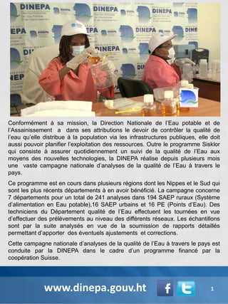 Conformément à sa mission, la Direction Nationale de l’Eau potable et de
l’Assainissement a dans ses attributions le devoir de contrôler la qualité de
l’eau qu’elle distribue à la population via les infrastructures publiques, elle doit
aussi pouvoir planifier l’exploitation des ressources. Outre le programme Sisklor
qui consiste à assurer quotidiennement un suivi de la qualité de l’Eau aux
moyens des nouvelles technologies, la DINEPA réalise depuis plusieurs mois
une vaste campagne nationale d’analyses de la qualité de l’Eau à travers le
pays.
Ce programme est en cours dans plusieurs régions dont les Nippes et le Sud qui
sont les plus récents départements à en avoir bénéficié. La campagne concerne
7 départements pour un total de 241 analyses dans 194 SAEP ruraux (Système
d’alimentation en Eau potable),16 SAEP urbains et 16 PE (Points d’Eau). Des
techniciens du Département qualité de l’Eau effectuent les tournées en vue
d’effectuer des prélèvements au niveau des différents réseaux. Les échantillons
sont par la suite analysés en vue de la soumission de rapports détaillés
permettant d’apporter des éventuels ajustements et corrections.
Cette campagne nationale d’analyses de la qualité de l’Eau à travers le pays est
conduite par la DINEPA dans le cadre d’un programme financé par la
coopération Suisse.
www.dinepa.gouv.ht 1
 