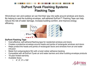 Flashing Tape
DuPont Flashing Tape
• Cost-effective, self-adhered flashing tape for residential windows and doors
• Creates a protective envelope around heads and jambs of rectangular windows and doors
• Helps protect the heads and jambs of rectangular doors and windows from air and water
intrusion
• Made from polypropylene film with a butyl rubber adhesive backing
• Compatible with all DuPont Tyvek air and water barriers and other building envelope products
• 10-year limited warranty
• Available Sizes:
• 4”, 6”, 9” x 100’
Wind-driven rain and outdoor air can find their way into walls around windows and doors.
By helping to seal the building envelope, self-adhered DuPont™ Flashing Tape can help
reduce the risk of water damage, increase building comfort, and improve energy
efficiency.
DuPont Tyvek Flashing Systems
 