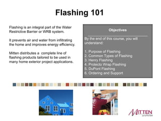 Flashing is an integral part of the Water
Restrictive Barrier or WRB system.
It prevents air and water from infiltrating
the home and improves energy efficiency.
Ply Gem distributes a complete line of
flashing products tailored to be used in
many home exterior project applications.
Objectives
______________________________
By the end of this course, you will
understand:
1. Purpose of Flashing
2. Common Types of Flashing
3. Henry Flashing
4. Protecto Wrap Flashing
5. DuPont Flashing
6. Ordering and Support
Flashing 101
 