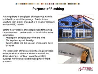 Flashing refers to thin pieces of impervious material
installed to prevent the passage of water into a
structure from a joint, or as part of a weather-resistant
barrier (WRB) system.
Before the availability of sheet products for flashing,
carpenters used creative methods to minimize water
penetration:
• Angling roof shingles away from the joint
• Placing chimneys at the ridge
• Building steps into the sides of chimneys to throw
off water.
The introduction of manufactured flashing decreased
water penetration at obstacles such as windows,
doors, chimneys, vents or pipes thus making
buildings more durable and reducing indoor mold
problems.
Purpose of Flashing
 