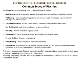 Flashing types are named by their location of uses or shapes:
• Wall flashing may be embedded in a wall to direct water that has penetrated the wall back outside.
• Sill flashing - A concealed flashing placed under windows or door thresholds to prevent water from
entering a wall at those points.
• Through wall flashing - Spans the thickness of the wall and directs water to weep holes
• Cap flashing (drip cap) - Often used above windows and doors
• Drip edge – A metal used at the edges of a roof
• Step flashing – Pieces of flashing material which overlap each other in "steps"
• Counter flashing – Covers a base flashing
• Valley flashing – In the valley of two intersecting roof planes
• Roof flashing is placed around objects which protrude from the roof of a building to deflect water away
from seams or joints and in valleys where the runoff is concentrated.
A structure incorporating flashing has to be carefully engineered and constructed so that water
is directed away from the structure and not inside.
Flashing, improperly installed, can direct water into a building and lead to rot, mould and other
undesirable issues.
Common Types Of Flashing
 