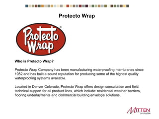 Who is Protecto Wrap?
Protecto Wrap Company has been manufacturing waterproofing membranes since
1952 and has built a sound reputation for producing some of the highest quality
waterproofing systems available.
Located in Denver Colorado, Protecto Wrap offers design consultation and field
technical support for all product lines, which include: residential weather barriers,
flooring underlayments and commercial building envelope solutions.
Protecto Wrap
 