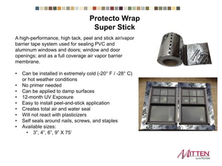 Super Stick
A high-performance, high tack, peel and stick air/vapor
barrier tape system used for sealing PVC and
aluminum windows and doors; window and door
openings; and as a full coverage air vapor barrier
membrane.
• Can be installed in extremely cold (-20° F / -28° C)
or hot weather conditions
• No primer needed
• Can be applied to damp surfaces
• 12-month UV Exposure
• Easy to install peel-and-stick application
• Creates total air and water seal
• Will not react with plasticizers
• Self seals around nails, screws, and staples
• Available sizes:
• 3”, 4”, 6”, 9” X 75’
Protecto Wrap
 