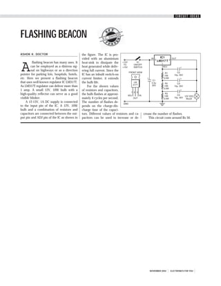 CIRCUIT IDEAS




FLASHING BEACON                                               S.C.
                                                                   DWI
                                                                      VED
                                                                         I




ASHOK K. DOCTOR                                the figure. The IC is pro-
                                               vided with an aluminium


A
         flashing beacon has many uses. It     heat-sink to dissipate the
        can be employed as a distress sig-     heat generated while deliv-
        nal on highways or as a direction      ering full current. Since the
pointer for parking lots, hospitals, hotels,   IC has an inbuilt switch-on
etc. Here we present a flashing beacon         current limiter, it extends
that uses well-known regulator IC LM317T.      the bulb life.
As LM317T regulator can deliver more than          For the shown values
1 amp. A small 12V, 10W bulb with a            of resistors and capacitors,
high-quality reflector can serve as a good     the bulb flashes at approxi-
visible blinker.                               mately 4 cycles per second.
    A 12-15V, 1A DC supply is connected        The number of flashes de-
to the input pin of the IC. A 12V, 10W         pends on the charge-dis-
bulb and a combination of resistors and        charge time of the capaci-
capacitors are connected between the out-      tors. Different values of resistors and ca-   crease the number of flashes.
put pin and ADJ pin of the IC as shown in      pacitors can be used to increase or de-           This circuit costs around Rs 50.




                                                                                                 NOVEMBER 2002   ELECTRONICS FOR YOU
 