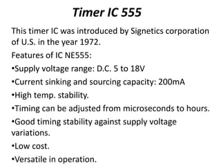 Timer IC 555
This timer IC was introduced by Signetics corporation
of U.S. in the year 1972.
Features of IC NE555:
•Supply voltage range: D.C. 5 to 18V
•Current sinking and sourcing capacity: 200mA
•High temp. stability.
•Timing can be adjusted from microseconds to hours.
•Good timing stability against supply voltage
variations.
•Low cost.
•Versatile in operation.
 