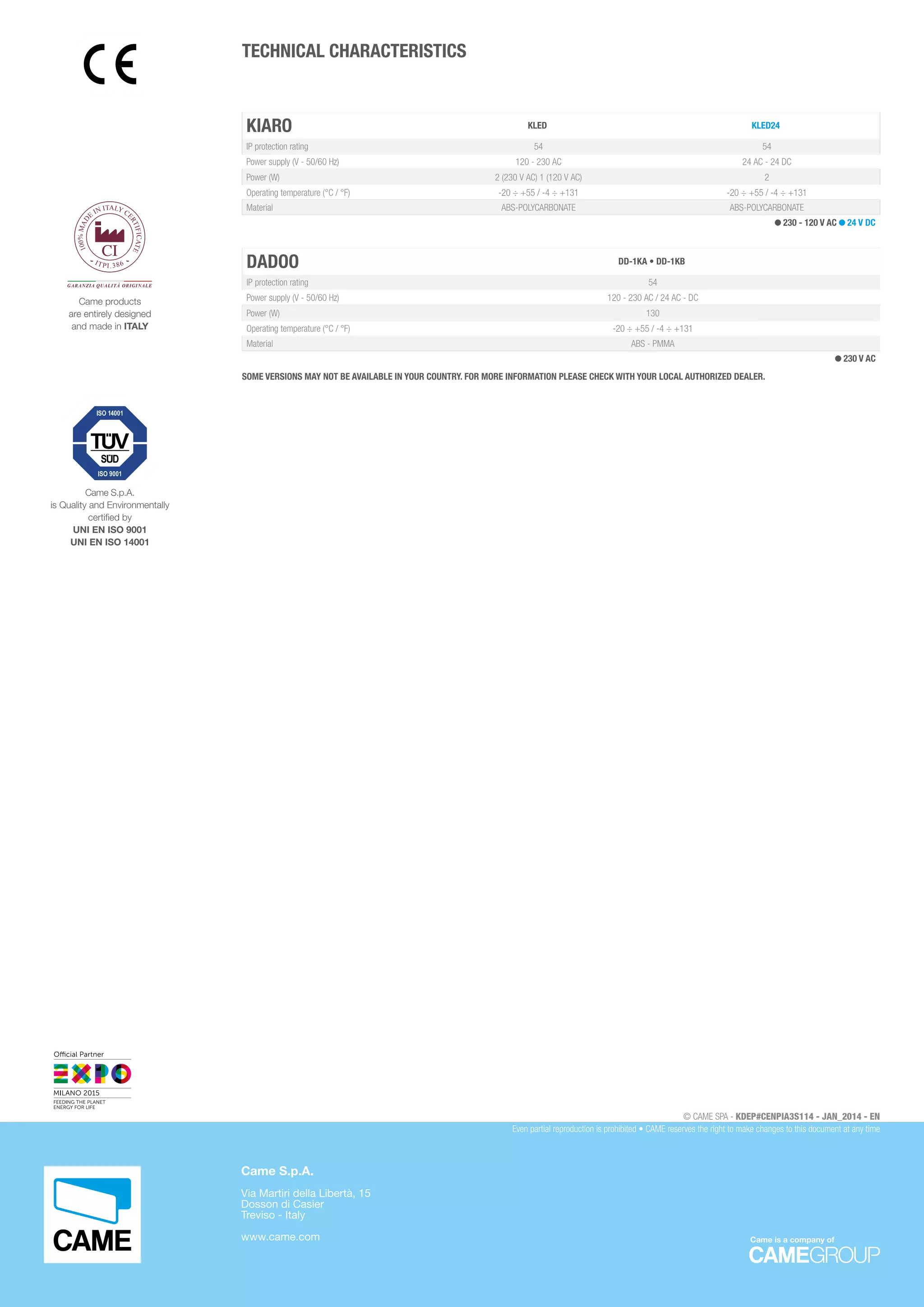 KIARO KLED KLED24
IP protection rating 54 54
Power supply (V - 50/60 Hz) 120 - 230 AC 24 AC - 24 DC
Power (W) 2 (230 V AC) 1 (120 V AC) 2
Operating temperature (°C / °F) -20 ÷ +55 / -4 ÷ +131 -20 ÷ +55 / -4 ÷ +131
Material ABS-POLYCARBONATE ABS-POLYCARBONATE
230 - 120 V AC 24 V DC
DADOO DD-1KA • DD-1KB
IP protection rating 54
Power supply (V - 50/60 Hz) 120 - 230 AC / 24 AC - DC
Power (W) 130
Operating temperature (°C / °F) -20 ÷ +55 / -4 ÷ +131
Material ABS - PMMA
230 V AC
SOME VERSIONS MAY NOT BE AVAILABLE IN YOUR COUNTRY. FOR MORE INFORMATION PLEASE CHECK WITH YOUR LOCAL AUTHORIZED DEALER.
TECHNICAL CHARACTERISTICS
Came S.p.A.
is Quality and Environmentally
certified by
UNI EN ISO 9001
UNI EN ISO 14001
100%MAD
E
IN ITALY CE
RTIFICATE
ITPI.386
GARANZIA QUALITÀ ORIGINALE
Came products
are entirely designed
and made in ITALY
Came is a company of
© CAME SPA - KDEP#CENPIA3S114 - JAN_2014 - EN
Even partial reproduction is prohibited • CAME reserves the right to make changes to this document at any time
Came S.p.A.
Via Martiri della Libertà, 15
Dosson di Casier
Treviso - Italy
www.came.com
 