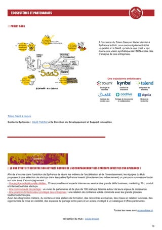 10
ÉCOSYSTÈMES ET PARTENARIATS
PROJET SAAS
Toutes les news sont accessibles ici
Direction du Hub : Cécile Brosset
Afin de s’inscrire dans l’ambition de Bpifrance de réunir les métiers de l’accélération et de l’investissement, les équipes du Hub
proposent à une sélection de startups dans lesquelles Bpifrance investit (directement ou indirectement) un parcours sur-mesure fondé
sur trois axes d’accompagnement :
• Une équipe opérationnelle dédiée : 15 responsables et experts internes au service des grands défis business, marketing, RH, produit
et international des startups.
• Une communauté de partage : un vivier de partenaires et de plus de 100 startups fédérés autour de leurs enjeux de croissance.
• Une position d’interlocuteur privilégié des entreprises : une relation de confiance solide construite avec les grands groupes
traditionnels français.
Avec des diagnostics métiers, du contenu et des ateliers de formation, des rencontres exclusives, des mises en relation business, des
opportunités de mise en visibilité, des espaces de partage entre pairs et un accès privilégié à un catalogue d’offres partenaires.
LE HUB PIVOTE ET RECENTRE SON ACTIVITÉ AUTOUR DE L’ACCOMPAGNEMENT DES STARTUPS INVESTIES PAR BPIFRANCE !
A l’occasion du Totem Saas en février dernier à
Bpifrance le Hub, nous avons également édité
un poster « Le SaaS, qu’est-ce que c’est », qui
donne une vision synthétique de l’ADN et des clés
d’analyse de ces entreprises.
Totem SaaS à revivre
Contacts Bpifrance : David Fletcher et la Direction du Développement et Support Innovation
Des trajectoires ambitieuses
 
