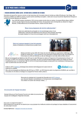 11
Grenoble est aujourd’hui reconnu comme un des hauts lieux de l’innovation dans le monde aux côtés d'Eindhoven, San Diego, San
Francisco et Malmo et s'affirme comme un grand centre scientifique européen. L’Isère est à ce jour le premier département français en
nombre de brevets déposés par habitants.
RÉGION AUVERGNE-RHÔNE-ALPES : RETOUR SUR LA JOURNÉE DU 29 MARS
Avec 483 600 emplois industriels et 18% de ses emplois ancrés dans ce secteur, Auvergne-Rhône-Alpes s'affiche
comme une des régions les plus industrielles de France. Et de grands noms d’entreprises se côtoient en région :
Michelin, STMicroelectronics et Schneider Electric, Aubert & Duval, Bosch, …
Nous vous proposons de revivre cette journée !
Visite de la salle blanche principale du CEA et échanges autour d’une
collaboration renforcée entre Bpifrance et le CEA pour faire émerger davantage
de projets deeptech et mieux les accompagner dans leur développement.
Rencontre du président de l’université de Grenoble et la SATT Linksium
pour discuter deeptech (sensibilisation à l’entreprenariat, accompagnement
à la création et soutien des startups créées,…).
Startup pionnière sur les LEDs 3D à base de micro-fils dédiée aux applications d'affichage a été
fondée en octobre 2011. Aledia émane du Leti (Laboratoire d'Electronique et des Technologies de
l'Information) du CEA de Grenoble où elle est hébergée et dont elle utilise la filière silicium.
Elle est accompagnée par Bpifrance dès 2012 par le volet FSN dans le cadre du Programme d’Investissements d’Avenir ; en
2014 par un PSPC et en 2018 par une aide à l’innovation. En 2015, le fonds Ecotechnologies réalise avec Aledia son 9eme
investissement pour un montant de 7 M€. En 2018, le Fonds Ecotechnologies compte parmi les investisseurs historiques pour
cette nouvelle levée de fonds de 30 M€.
Pitch de 2 startups deeptech à très fort potentiel
Aledia et Diabeloop ont présenté leurs projets futurs
Créée en 2015, Diabeloop développe des solutions technologiques de rupture dans le
traitement du diabète.
Elle a été accompagnée par Bpifrance dès 2016 par un PSPC ; en 2018 dans le cadre du programme EUREKA, par une Aide à
l’innovation et une aide au montage d’un programme Horizon 2020, phase 2. Créditphoto:Bpifrance
A la rencontre de l’équipe Innovation
Nicolas Dufourcq et Paul-François Fournier sont allés à la rencontre des
équipes de la Délégation Régionale Grenoble.
Créditphoto:Bpifrance
Vous avez un projet d’innovation ?
Notre équipe est à l’écoute de vos besoins pour vous proposer les meilleures solutions de partage de risque adaptées à l’avancement
de votre projet innovant.
Contact Bpifrance : Délégation Innovation de Grenoble
 