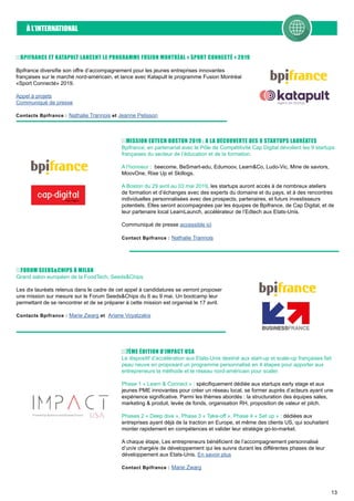 13
À L’INTERNATIONAL
MISSION EDTECH BOSTON 2019 : A LA DÉCOUVERTE DES 9 STARTUPS LAURÉATES
Bpifrance, en partenariat avec le Pôle de Compétitivité Cap Digital dévoilent les 9 startups
françaises du secteur de l’éducation et de la formation.
A l’honneur : beecome, BeSmart-edu, Edumoov, Learn&Co, Ludo-Vic, Mine de saviors,
MoovOne, Rise Up et Skillogs.
A Boston du 29 avril au 03 mai 2019, les startups auront accès à de nombreux ateliers
de formation et d’échanges avec des experts du domaine et du pays, et à des rencontres
individuelles personnalisées avec des prospects, partenaires, et futurs investisseurs
potentiels. Elles seront accompagnées par les équipes de Bpifrance, de Cap Digital, et de
leur partenaire local LearnLaunch, accélérateur de l’Edtech aux Etats-Unis.
Communiqué de presse accessible ici
Contact Bpifrance : Nathalie Trannois
BPIFRANCE ET KATAPULT LANCENT LE PROGRAMME FUSION MONTRÉAL « SPORT CONNECTÉ » 2019
Bpifrance diversifie son offre d’accompagnement pour les jeunes entreprises innovantes
françaises sur le marché nord-américain, et lance avec Katapult le programme Fusion Montréal
«Sport Connecté» 2019.
Appel à projets
Communiqué de presse
Contacts Bpifrance : Nathalie Trannois et Jeanne Pelisson
FORUM SEEDS&CHIPS À MILAN
Grand salon européen de la FoodTech, Seeds&Chips
Les dix lauréats retenus dans le cadre de cet appel à candidatures se verront proposer
une mission sur mesure sur le Forum Seeds&Chips du 6 au 9 mai. Un bootcamp leur
permettant de se rencontrer et de se préparer à cette mission est organisé le 17 avril.
Contacts Bpifrance : Marie Zwarg et Ariane Voyatzakis
7ÈME ÉDITION D’IMPACT USA
Le dispositif d’accélération aux Etats-Unis destiné aux start-up et scale-up françaises fait
peau neuve en proposant un programme personnalisé en 4 étapes pour apporter aux
entrepreneurs la méthode et le réseau nord-américain pour scaler.
Phase 1 « Learn & Connect » : spécifiquement dédiée aux startups early stage et aux
jeunes PME innovantes pour créer un réseau local, se former auprès d’acteurs ayant une
expérience significative. Parmi les thèmes abordés : la structuration des équipes sales,
marketing & produit, levée de fonds, organisation RH, proposition de valeur et pitch.
Phases 2 « Deep dive », Phase 3 « Take-off », Phase 4 « Set up » : dédiées aux
entreprises ayant déjà de la traction en Europe, et même des clients US, qui souhaitent
monter rapidement en compétences et valider leur stratégie go-to-market.
A chaque étape, Les entrepreneurs bénéficient de l’accompagnement personnalisé
d’un/e chargé/e de développement qui les suivra durant les différentes phases de leur
développement aux Etats-Unis. En savoir plus
Contact Bpifrance : Marie Zwarg
 