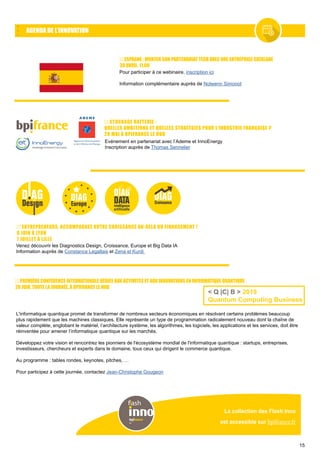 15
AGENDA DE L’INNOVATION
La collection des Flash Inno
est accessible sur bpifrance.fr
flash
ENTREPRENEURS, ACCOMPAGNEZ VOTRE CROISSANCE AU-DELÀ DU FINANCEMENT !
6 JUIN À LYON
7 JUILLET À LILLE
Venez découvrir les Diagnostics Design, Croissance, Europe et Big Data IA
Information auprès de Constance Legallais et Zena el Kurdi
STOCKAGE BATTERIE :
QUELLES AMBITIONS ET QUELLES STRATÉGIES POUR L’INDUSTRIE FRANÇAISE ?
28 MAI À BPIFRANCE LE HUB
Evénement en partenariat avec l’Ademe et InnoEnergy
Inscription auprès de Thomas Sennelier
PREMIÈRE CONFÉRENCE INTERNATIONALE DÉDIÉE AUX ACTIVITÉS ET AUX INNOVATIONS EN INFORMATIQUE QUANTIQUE
20 JUIN, TOUTE LA JOURNÉE, À BPIFRANCE LE HUB
L'informatique quantique promet de transformer de nombreux secteurs économiques en résolvant certains problèmes beaucoup
plus rapidement que les machines classiques. Elle représente un type de programmation radicalement nouveau dont la chaîne de
valeur complète, englobant le matériel, l’architecture système, les algorithmes, les logiciels, les applications et les services, doit être
réinventée pour amener l’informatique quantique sur les marchés.
Développez votre vision et rencontrez les pionniers de l'écosystème mondial de l'informatique quantique : startups, entreprises,
investisseurs, chercheurs et experts dans le domaine, tous ceux qui dirigent le commerce quantique.
Au programme : tables rondes, keynotes, pitches, …
Pour participez à cette journée, contactez Jean-Christophe Gougeon
< Q |C| B > 2019
Quantum Computing Business
ESPAGNE : MONTER SON PARTENARIAT TECH AVEC UNE ENTREPRISE CATALANE
30 AVRIL, 11.00
Pour participer à ce webinaire, inscription ici
Information complémentaire auprès de Nolwenn Simonot
 