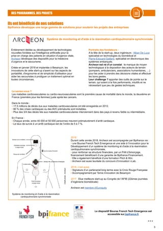 3
DES PROGRAMMES, DES PROJETS
Ils ont bénéficié de nos solutions
Bpifrance développe une large gamme de solutions pour soutenir les projets des entreprises
...
Entièrement dédiée au développement de technologies
nouvelles fondées sur l'intelligence artificielle pour la
prise en charge des patients en situation d'urgence vitale,
Archeon développe des dispositifs pour la médecine
d’urgence et le secourisme.
Créée en janvier 2018 et implantée à Besançon, les
innovations de cette start-up s'axent sur les aspects de
portabilité, d'ergonomie et de simplicité d'utilisation pour
aider les secouristes à prodiguer un traitement optimal en
toutes circonstances.
Portraits des fondateurs :
A la tête de la start-up, deux ingénieurs : Alban De Luca
spécialisé en technologies du biomédical et
Pierre-Edouard Saillard, spécialisé en électronique des
systèmes embarqués.
Archeon est né d’un constat : le manque de moyen
technologique à la disposition des acteurs de terrain
(pompiers, ambulanciers, associations humanitaires, …)
pour les aider à prendre des décisions vitales et effectuer
les bons gestes.
Leur challenge ? apporter des outils de pointe sur le
terrain, qui soient à la fois performants, intuitifs et ne
nécessitant que peu de gestes techniques.
Système de monitoring et d'aide à la réanimation cardiopulmonaire synchronisée
Le saviez-vous ?
Les maladies cardiovasculaires ou cardio-neurovasculaires sont la première cause de mortalité dans le monde, la deuxième en
France (première pour les femmes) juste après les cancers.
Dans le monde :
• 17,5 millions de décès dus aux maladies cardiovasculaires ont été enregistrés en 2012.
• 80 % des crises cardiaques ou des AVC prématurés sont évitables.
• Plus des 3/4 des décès liés aux maladies cardiovasculaires interviennent dans des pays à revenu faible ou intermédiaire.
En France :
• Chaque année, entre 40 000 et 50 000 personnes meurent prématurément d’arrêt cardiaque.
• Le taux de survie à un arrêt cardiaque est de l’ordre de 5 à 7 %.
2018 :
Durant cette année 2018, Archeon est accompagnée par Bpifrance via :
• une Bourse French Tech Emergence et une aide à l’innovation pour le
Développement d’un système de monitoring et d'aide à la réanimation
cardiopulmonaire synchronisée,
• pour renforcer sa structure financière, par un Prêt d’Amorçage,
financement bénéficiant d’une garantie de Bpifrance Financement.
• Elle a également bénéficié d’une formation Pitch & Win.
• Archeon est aussi lauréate du concours d’innovation i-Lab.
2018, c’est aussi :
• Signature d’un partenariat long terme avec la Croix Rouge Française
• Accompagnement par Temis Innovation de Besançon
2017 : Elue meilleure start-up au Congrès de l’AFIB (22emes journées
d’ingénierie biomédicale)
Archeon est membre d’Euroquity
Le dispositif Bourse French Tech Emergence est
accessible sur bpifrance.fr
Système de monitoring et d’aide à la réanimation
cardiopulmonaire synchronisée
Créditphoto:Archeon
 