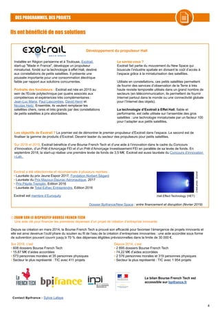 4
DES PROGRAMMES, DES PROJETS
Ils ont bénéficié de nos solutions
Développement du propulseur Hall
Installée en Région parisienne et à Toulouse, Exotrail,
start-up "Made in France", développe un propulseur
miniaturisé, fondé sur la technologie à effet Hall, destiné
aux constellations de petits satellites. Il présente une
poussée importante pour une consommation électrique
faible par rapport aux solutions concurrentes.
Portraits des fondateurs : Exotrail est née en 2015 au
sein de l'Ecole polytechnique par quatre associés aux
compétences et expériences très complémentaires :
Jean-Luc Maria, Paul Lascombes, David Henri et
Nicolas Heitz. Ensemble, ils veulent remplacer les
satellites chers, rares et très grands par des constellations
de petits satellites à prix abordables.
Le saviez-vous ?
Exotrail fait partie du mouvement du New Space qui
bouscule l’industrie spatiale en divisant le coût d’accès à
l’espace grâce à la miniaturisation des satellites.
Utilisés en constellations, ces petits satellites permettent
de fournir des services d’observation de la Terre à très
haute revisite temporelle utilisés dans un grand nombre de
secteurs (en télécommunication, ils permettent de fournir
Internet partout dans le monde ou une connectivité globale
pour l’Internet des objets).
La technologie d’Exotrail à Effet Hall, fiable et
performante, est celle utilisée sur l’ensemble des gros
satellites : une technologie miniaturisée par un facteur 100
pour l’adapter aux petits satellites.
Les objectifs de Exotrail ? Le premier est de démontrer le premier propulseur d’Exotrail dans l’espace. Le second est de
finaliser la gamme de produits d’Exotrail. Devenir leader du secteur des propulseurs pour petits satellites.
Sur 2018 et 2019, Exotrail bénéficie d’une Bourse French Tech et d’une aide à l’innovation dans le cadre du Concours
d’Innovation, d’un Prêt d’Amorçage FEI et d’un Prêt d’Amorçage Investissement FEI en parallèle de sa levée de fonds. En
septembre 2018, la start-up réalise une première levée de fonds de 3,5 M€. Exotrail est aussi lauréate du Concours d’Innovation
i-Lab.
Exotrail a été sélectionnée et récompensée à plusieurs reprises :
• Lauréate du prix Jeune Espoir 2017, Fondation Norbert Ségard
• Lauréate du Prix Mayoux-Dauriac Aéronautique, 2017
• Prix Pépite Tremplin, Edition 2016
• Lauréate de Total Edhec Entreprendre, Edition 2016
Exotrail est membre d’Euroquity Hall Effect Technology (HET) Créditphoto:Exotrail
Contact Bpifrance : Sylvie Lafaye
Dossier Bpifrance/New Space : entre financement et disruption (février 2019)
ZOOM SUR LE DISPOSITIF BOURSE FRENCH TECH
Sur 2018, c’est
• 608 dossiers Bourse French Tech
• 15,87 M€ d’aides accordées
• 573 personnes morales et 35 personnes physiques
• Secteur le plus représenté : TIC avec 411 projets
Depuis 2014, c’est
• 2 895 dossiers Bourse French Tech
• 74,22 M€ d’aides accordées
• 2 576 personnes morales et 319 personnes physiques
• Secteur le plus représenté : TIC avec 1 954 projets
Une aide clé pour financer les premières dépenses d’un projet de création d’entreprise innovante.
Depuis sa création en mars 2014, la Bourse French Tech a prouvé son efficacité pour favoriser l’émergence de projets innovants et
elle est ainsi devenue l’outil phare du soutien au fil de l’eau de la création d’entreprises innovantes : une aide accordée sous forme
de subvention pouvant couvrir jusqu’à 70 % des dépenses éligibles prévisionnelles dans la limite de 30 000 €.
Le bilan Bourse French Tech est
accessible sur bpifrance.fr
 