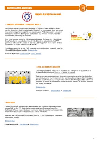 5
DES PROGRAMMES, DES PROJETS
CONCOURS D’INNOVATION - CROISSANCE, VAGUE 3
La troisième vague du Concours d’innovation – Croissance a été lancée en février
dernier. S’inscrivant dans le cadre du plan Deeptech, ce concours est dédié aux projets
innovants mono-partenaires portés par des startups et PME et conduisant à favoriser
l’émergence accélérée d’entreprises leaders dans leur domaine pouvant prétendre
notamment à une envergure mondiale.
Pour cette nouvelle vague, les thématiques opérées par Bpifrance sont : Numérique-
Deep Tech, Santé-bioproduction, French Fab, Sécurité et cybersécurite. Cet AAP
permet de cofinancer des projets de recherche, développement et innovation dont les
coûts totaux se situent entre 600 000 € et 5 M€.
Vous êtes une start-up ou une PME, vous avez un projet innovant, vous avez jusqu’au
14 mai 2019 à midi pour postuler. En savoir plus
Contacts Bpifrance : Julien Simon et Franck Bernard
PSPC : LES MODALITÉS CHANGENT
L’appel à projets PSPC est ouvert au fil de l’eau aux entreprises de toute taille et de
tous secteurs économiques jusqu’au 14 janvier 2020 à midi.
Ce programme propose de soutenir de projets collaboratifs de recherche et dévelop-
pement structurants visant notamment des retombées économiques et technologiques
directes sous forme de nouveaux produits, services et technologies, et des retombées
indirectes en termes de structuration durable de filières. Le seuil du montant minimum
des projets est de 4 M€.
En savoir plus
Contacts Bpifrance : Delphine Mure et Julie Baudet
Appels à projets en cours
PIAVE DIESEL
L’objectif de cet AAP est de soutenir les projets les plus innovants et ambitieux portés
par des PME ou des ETI, dépendantes pour une part significative de leur chiffre
d’affaires (>25%) au marché du diesel, pour mener à bien la transition de leurs activités
dans la filière diesel vers d’autres secteurs d’activité industrielle.
Vous êtes une PME ou une ETI, vous avez jusqu’au 12 juin 2019 midi pour transmettre
votre dossier complet.
En savoir plus
Contacts Bpifrance : Julie Baudet et Julien Simon
 