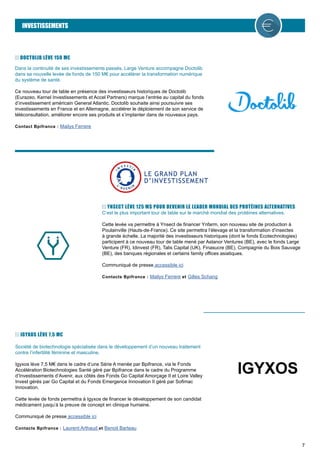 7
INVESTISSEMENTS
DOCTOLIB LÈVE 150 M€
Dans la continuité de ses investissements passés, Large Venture accompagne Doctolib
dans sa nouvelle levée de fonds de 150 M€ pour accélérer la transformation numérique
du système de santé.
Ce nouveau tour de table en présence des investisseurs historiques de Doctolib
(Eurazeo, Kernel Investissements et Accel Partners) marque l’entrée au capital du fonds
d’investissement américain General Atlantic. Doctolib souhaite ainsi poursuivre ses
investissements en France et en Allemagne, accélérer le déploiement de son service de
téléconsultation, améliorer encore ses produits et s’implanter dans de nouveaux pays.
Contact Bpifrance : Mailys Ferrere
YNSECT LÈVE 125 M$ POUR DEVENIR LE LEADER MONDIAL DES PROTÉINES ALTERNATIVES
C’est le plus important tour de table sur le marché mondial des protéines alternatives.
Cette levée va permettre à Ynsect de financer Ynfarm, son nouveau site de production à
Poulainville (Hauts-de-France). Ce site permettra l’élevage et la transformation d’insectes
à grande échelle. La majorité des investisseurs historiques (dont le fonds Ecotechnologies)
participent à ce nouveau tour de table mené par Astanor Ventures (BE), avec le fonds Large
Venture (FR), Idinvest (FR), Talis Capital (UK), Finasucre (BE), Compagnie du Bois Sauvage
(BE), des banques régionales et certains family offices asiatiques.
Communiqué de presse accessible ici
Contacts Bpifrance : Mailys Ferrere et Gilles Schang
IGYXOS LÈVE 7,5 M€
Société de biotechnologie spécialisée dans le développement d’un nouveau traitement
contre l’infertilité féminine et masculine.
Igyxos lève 7,5 M€ dans le cadre d’une Série A menée par Bpifrance, via le Fonds
Accélération Biotechnologies Santé géré par Bpifrance dans le cadre du Programme
d’Investissements d’Avenir, aux côtés des Fonds Go Capital Amorçage II et Loire Valley
Invest gérés par Go Capital et du Fonds Emergence Innovation II géré par Sofimac
Innovation.
Cette levée de fonds permettra à Igyxos de financer le développement de son candidat
médicament jusqu’à la preuve de concept en clinique humaine.
Communiqué de presse accessible ici
Contacts Bpifrance : Laurent Arthaud et Benoit Barteau
 