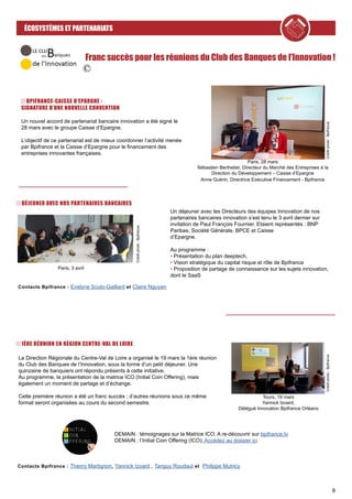 8
ÉCOSYSTÈMES ET PARTENARIATS
Franc succès pour les réunions du Club des Banques de l’Innovation !
1ÈRE RÉUNION EN RÉGION CENTRE-VAL DE LOIRE
Contacts Bpifrance : Evelyne Scuto-Gaillard et Claire Nguyen
La Direction Régionale du Centre-Val de Loire a organisé le 19 mars la 1ère réunion
du Club des Banques de l’Innovation, sous la forme d’un petit déjeuner. Une
quinzaine de banquiers ont répondu présents à cette initiative.
Au programme, la présentation de la matrice ICO (Initial Coin Offering), mais
également un moment de partage et d’échange.
Cette première réunion a été un franc succès ; d’autres réunions sous ce même
format seront organisées au cours du second semestre.
Créditphoto:Bpifrance
Tours, 19 mars
Yannick Izoard,
Délégué Innovation Bpifrance Orléans
Contacts Bpifrance : Thierry Martignon, Yannick Izoard , Tanguy Roudaut et Philippe Mutricy
DEMAIN : témoignages sur la Matrice ICO. A re-découvrir sur bpifrance.tv
DEMAIN : l’Initial Coin Offering (ICO); Accédez au dossier ici
DÉJEUNER AVEC NOS PARTENAIRES BANCAIRES
Un déjeuner avec les Directeurs des équipes Innovation de nos
partenaires bancaires innovation s’est tenu le 3 avril dernier sur
invitation de Paul François Fournier. Etaient représentés : BNP
Paribas, Société Générale, BPCE et Caisse
d’Epargne.
Au programme :
• Présentation du plan deeptech,
• Vision stratégique du capital risque et rôle de Bpifrance
• Proposition de partage de connaissance sur les sujets innovation,
dont le SaaS
Créditphoto:Bpifrance
Paris, 3 avril
BPIFRANCE-CAISSE D’EPARGNE :
SIGNATURE D’UNE NOUVELLE CONVENTION
Un nouvel accord de partenariat bancaire innovation a été signé le
28 mars avec le groupe Caisse d’Epargne.
L’objectif de ce partenariat est de mieux coordonner l’activité menée
par Bpifrance et la Caisse d’Epargne pour le financement des
entreprises innovantes françaises.
Créditphoto:Bpifrance
Paris, 28 mars
Sébastien Berthelier, Directeur du Marché des Entreprises à la
Direction du Développement – Caisse d’Epargne
Anne Guérin, Directrice Exécutive Financement - Bpifrance
 