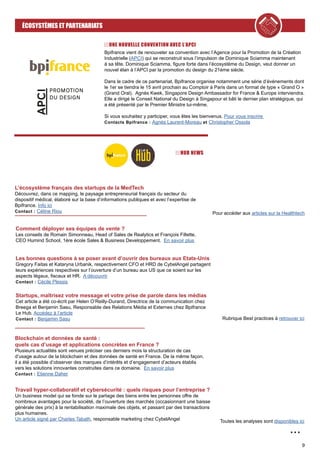 9
ÉCOSYSTÈMES ET PARTENARIATS
...
UNE NOUVELLE CONVENTION AVEC L’APCI
Bpifrance vient de renouveler sa convention avec l’Agence pour la Promotion de la Création
Industrielle (APCI) qui se reconstruit sous l’impulsion de Dominique Sciamma maintenant
à sa tête. Dominique Sciamma, figure forte dans l’écosystème du Design, veut donner un
nouvel élan à l’APCI par la promotion du design du 21ème siècle.
Dans le cadre de ce partenariat, Bpifrance organise notamment une série d’événements dont
le 1er se tiendra le 15 avril prochain au Comptoir à Paris dans un format de type « Grand O »
(Grand Oral). Agnès Kwek, Singapore Design Ambassador for France & Europe interviendra.
Elle a dirigé le Conseil National du Design à Singapour et bâti le dernier plan stratégique, qui
a été présenté par le Premier Ministre lui-même.
Si vous souhaitez y participer, vous êtes les bienvenus. Pour vous inscrire
Contacts Bpifrance : Agnès Laurent-Moreau et Christopher Ossola
HUB NEWS
L’écosystème français des startups de la MedTech
Découvrez, dans ce mapping, le paysage entrepreneurial français du secteur du
dispositif médical, élaboré sur la base d’informations publiques et avec l’expertise de
Bpifrance. Info ici
Contact : Céline Riou Pour accéder aux articles sur la Healthtech
Comment déployer ses équipes de vente ?
Les conseils de Romain Simonneau, Head of Sales de Realytics et François Fillette,
CEO Humind School, 1ère école Sales & Business Developpement. En savoir plus
Les bonnes questions à se poser avant d’ouvrir des bureaux aux Etats-Unis
Gregory Faitas et Kataryna Urbanik, respectivement CFO et HRD de CybelAngel partagent
leurs expériences respectives sur l’ouverture d’un bureau aux US que ce soient sur les
aspects légaux, fiscaux et HR. A découvrir
Contact : Cécile Plessis
Startups, maîtrisez votre message et votre prise de parole dans les médias
Cet article a été co-écrit par Helen O’Reilly-Durand, Directrice de la communication chez
Breega et Benjamin Sasu, Responsable des Relations Média et Externes chez Bpifrance
Le Hub. Accédez à l’article
Contact : Benjamin Sasu Rubrique Best practices à retrouver ici
Blockchain et données de santé :
quels cas d’usage et applications concrètes en France ?
Plusieurs actualités sont venues préciser ces derniers mois la structuration de cas
d’usage autour de la blockchain et des données de santé en France. De la même façon,
il a été possible d’observer des marques d’intérêts et d’engagement d’acteurs établis
vers les solutions innovantes construites dans ce domaine. En savoir plus
Contact : Etienne Daher
Travail hyper-collaboratif et cybersécurité : quels risques pour l’entreprise ?
Un business model qui se fonde sur le partage des biens entre les personnes offre de
nombreux avantages pour la société, de l’ouverture des marchés (occasionnant une baisse
générale des prix) à la rentabilisation maximale des objets, et passant par des transactions
plus humaines.
Un article signé par Charles Tabath, responsable marketing chez CybelAngel Toutes les analyses sont disponibles ici
 