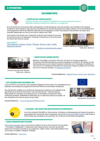13
À L’INTERNATIONAL
Les temps forts
SUCCÈS DU SOFT LANDING BOSTON !
Programme destiné aux entreprises de Medtech et d’e-santé (dispositifs médicaux,
dispositifs connectés, produits de surveillance ou de diagnostic
En avril dernier lors du bootcamp Soft Landing Boston ont été dévoilés les noms des lauréats. Les 8 fondateurs des startups
lauréates du Soft Landing se sont retrouvés chez Bpifrance le Hub afin de préparer leur départ à Boston. Ils ont pu bénéficier d’un
accompagnement intensif sur différents sujets tels que la préparation au Pitch, les pratiques interculturelles, les enjeux de la
propriété intellectuelle aux US et d’une mise en relation avec l’INPI.
Une semaine d’immersion pour s’approprier toutes les clés d’entrée et rencontrer
de nombreux acteurs (investisseurs, Corporate, Entrepreneurs et la communauté
du French Tech Hub) du marché.
Les lauréats ?
Tilak Healthcare, Implicity, AiVision, PKvitality, Stemcis, Lifeaz, VitaDX,
Basecamp Vascular
Accéder au communiqué de presse
Lauréats, Bpifrance Le Hub le 16 avril
Crédit photo : Bpifrance
Bpifrance, Cap Digital, et le French Tech Hub, ont lancé un nouveau programme
d’immersion internationale dédié aux startups françaises de la EdTech. Dix startups ont été
sélectionnées par un jury d’experts français et américains. Les 10 lauréats ont bénéficié en
mars dernier de 7 Workshops interactifs avec les équipes d’experts qualifiés du FrenchTech
Hub et d’un mentorat individuel. 10 startups à découvrir
SUCCÈS DU SOFT LANDING BOSTON !
Concours de pitch chez Pearson
Crédit photo : Bpifrance
Contacts Bpifrance : Nathalie Trannois, Fatima Zunara, Mehdi Mrani
Le 23 avril 2018, une rencontre a été organisée à Bpifrance le Hub autour d’un petit-déjeuner pour
présenter aux entreprises le programme Instrument PME de la Commission européenne.
Des intervenants qualifiés ont pu éclairer les entrepreneurs présents sur les objectifs et les
spécificités de cet outil de financement. Parmi les intervenants : Catherine Eginard,
Responsable de l’évaluation du programme pour la Commission européenne et deux
entreprises lauréates, SeaBubbles et DNA Script qui ont décrit leur parcours européen, de
leur candidature à la mise en œuvre de leur projet.
Contacts Bpifrance : Laurence Faigenbaume et Zena el Kurdi
PETIT DÉJEUNER FOCUS INSTRUMENT PME
Rencontre le 23 avril 2018
Lors d’une formation Pitch&Win en février dernier, la Direction du Développement et Support Innovation a
accompagné deux entreprises dans la préparation de l’oral de l’Instrument PME Phase 2, DNA Script et
OTR3, toutes deux lauréates d’une subvention de 2,5 M€ par la Commission Européenne.
PITCH&WIN : PARI GAGNÉ POUR DEUX ENTREPRISES ACCOMPAGNÉES !
PITCH
WIN&
Les Eureka Innovation Days se sont tenus à Helsinki du 22 au 24 mai dernier. Sous le thème
« The power of collaboration » l’évènement a été l’opportunité de rencontrer plus de 400
acteurs de l’innovation européenne. Au programme : tables rondes, matchmaking B2B et focus
sur la santé, la mobilité, l’énergie et l’industrie.
Contact Bpifrance : Odile Henin
EUREKA INNOVATION DAYS À HELSINKI
...
 
