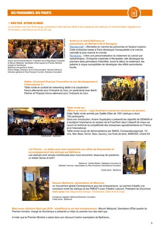 5
DES PROGRAMMES, DES PROJETS
VIVA TECH : RETOUR EN IMAGE
Arrêt sur le stand Bpifrance et
présentation de Wandercraft et Novagray
Wandercraft : «Remettre en marche les personnes en fauteuil roulant»,
Cette entreprise basée à Paris développe l’exosquelette à la marche
naturelle le plus avancé du monde.
NovaGray : «Vers une personnalisation du traitement du cancer par
radiothérapie». Entreprise implantée à Montpellier, elle développe les
premiers tests permettant d'identifier, avant le début du traitement, les
patients à risque susceptibles de développer des effets secondaires
lourds.
Autour de Emmanuel Macron, Président de la République Française
et Mounir Mahjoubi, Secrétaire d’Etat auprès du Premier Ministre,
chargé du Numérique.
Bpifrance (de gauche à droite) :
Patrice Begay, Directeur de la Communication, Nicolas Dufourcq,
Directeur général et Paul-François Fournier, Directeur Innovation
Créditphoto:Bpifrance
Créditphoto:Bpifrance
Atelier «Comment financer l’innovation et son développement à
l’international ?»
Table ronde et cocktail de networking dédié à la coopération
franco-allemande pour l’industrie du futur, en partenariat avec Berlin
Partner et l’Espace franco-allemand pour l’industrie du futur.
J’ai Piscine : un atelier pour tout comprendre aux offres de financement et
accompagnement des startups par Bpifrance
Les startups sont venues nombreuses pour nous rencontrer, beaucoup de questions,
un atelier dense et actif !
Bpifrance : Amélie Maillon, Déléguée Innovation et
Nathalie Trannois, responsable du Pôle Immersion International Innovation
Crédit photo : Bpifrance
Table ronde sur
«Mieux se nourrir : l’agri-food tech invente les solutions de demain».
Cette Table ronde animée par Gaëlle Ottan de 1001 startups a réuni
150 participants.
Dans son introduction, Ariane Voyatzakis a présenté les objectifs de DEMAIN et
a souligné l’importance du secteur de la FoodTech dans l’objectif de mieux se
nourrir et renforcer la compétitivité des entreprises agroalimentaires en France
et à l’international.
Table-ronde suivie de démonstrations par SMAG, Comparateuragricole, 10-
vins, Mon Beau Terroir, Naio, Epicery, Les fruits de terre, MiiMOSA, Check Kit
Crédit photo : Bpifrance
Session Bpifrance, présentation de Welcome,
un mouvement global d’entrepreneurs pour les entrepreneurs, qui permet d’établir une
connexion entre les startups et les PME/ETI avec Frédéric Lescure, Président de Socomore
mais aussi des Diagnostics Design, Croissance, Data IA et Europe.
Constance Legallais, Bpifrance/Direction Innovation
Crédit photo : Bpifrance
Mais aussi «Actions Start-ups 2018 : simplifions la vie des entrepreneurs», Mounir Mahjoubi, Secrétaire d'État auprès du
Premier ministre, chargé du Numérique a présenté un bilan du premier tour des start-ups.
A noter que le Premier Ministre a salué dans son discours l’action exemplaire de Bpifrance...
La 3e Edition de Viva Technology, événement international dédié à la croissance des startups, la transformation digitale et à
l’innovation, s’est tenue du 24 au 26 mai.
 
