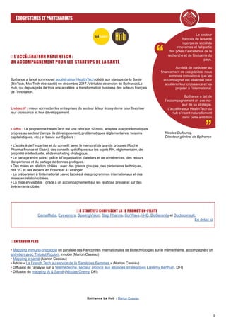 9
ÉCOSYSTÈMES ET PARTENARIATS
EN SAVOIR PLUS
• Mapping immuno-oncologie en parallèle des Rencontres Internationales de Biotechnologies sur le même thème, accompagné d’un
entretien avec Thibaut Roulon, Innobio (Marion Cassiau)
• Mapping e-santé (Marion Cassiau)
• Article « La French Tech au service de la Santé des Femmes » (Marion Cassiau)
• Diffusion de l’analyse sur la télémédecine, secteur propice aux alliances stratégiques (Jérémy Berthuin, DFI)
• Diffusion du mapping IA & Santé (Nicolas Gremy, DFI)
Bpifrance a lancé son nouvel accélérateur HealthTech dédié aux startups de la Santé
(BioTech, MedTech et e-santé) en décembre 2017. Véritable extension de Bpifrance Le
Hub, qui depuis près de trois ans accélère la transformation business des acteurs français
de l'innovation.
L’objectif : mieux connecter les entreprises du secteur à leur écosystème pour favoriser
leur croissance et leur développement.
L’offre : Le programme HealthTech est une offre sur 12 mois, adaptée aux problématiques
propres au secteur (temps de développement, problématiques réglementaires, besoins
capitalistiques, etc.) et basée sur 5 piliers :
• L’accès à de l’expertise et du conseil : avec le mentorat de grands groupes (Roche
Pharma France et Elsan), des conseils spécifiques sur les sujets RH, réglementaire, de
propriété intellectuelle, et de marketing stratégique.
• Le partage entre pairs : grâce à l’organisation d’ateliers et de conférences, des retours
d’expérience et du partage de bonnes pratiques.
• Des mises en relation ciblées : avec des grands groupes, des partenaires techniques,
des VC et des experts en France et à l’étranger.
• La préparation à l’international : avec l’accès à des programmes internationaux et des
mises en relation ciblées.
• La mise en visibilité : grâce à un accompagnement sur les relations presse et sur des
événements ciblés
Le secteur
français de la santé
regorge de sociétés
innovantes et fait partie
des pôles d’excellence de la
recherche et de l’industrie du
pays.
Au-delà de participer au
financement de ces pépites, nous
sommes convaincus que les
accompagner est essentiel pour
accélérer leur croissance et les
projeter à l’international.
Bpifrance a fait de
l’accompagnement un axe ma-
jeur de sa stratégie.
L’accélérateur HealthTech du
Hub s’inscrit naturellement
dans cette ambition
8 STARTUPS COMPOSENT LA 1E PROMOTION-PILOTE
GamaMabs, Eyevensys, SparingVision, Step Pharma, CorWave, H4D, BioSerenity et Doctoconsult.
En détail ici
Bpifrance Le Hub : Marion Cassiau
Nicolas Dufourcq,
Directeur général de Bpifrance
L’ACCÉLÉRATEUR HEALTHTECH :
UN ACCOMPAGNEMENT POUR LES STARTUPS DE LA SANTÉ
 