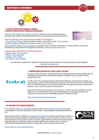 11
ÉCOSYSTÈMES ET PARTENARIATS
Contact Bpifrance : Nathalie Delorme
«10 000 STARTUPS POUR CHANGER LE MONDE» :
2 STARTUPS ISSUES DES SATT LAURÉATES DU CONCOURS
BY THE WAVE ET SA PLANCHE CONNECTÉE !
Un an après sa création, BY THE WAVE signe une licence avec Aquitaine Science Transfert pour
commercialiser les premiers dispositifs connectés d’aide à l’apprentissage et au perfectionnement du
surf.
Issus de quatre années de R&D, les produits BY THE WAVE sont équipés des dernières avancées en
matière de technologie embarquée et d’algorithmes prédictifs. Il s’agit d’un capteur se fixant à l’avant
d’une planche de surf pour aider le surfeur à se lever, l’objectif étant de rendre moins frustrant la phase
d’apprentissage pour le débutant. Dotée du premier algorithme de coaching virtuel, une version
connectée permet également de mesurer en temps réel la performance de chaque surfeur.
Pour accéder au communiqué de presse
ENOBRAQ OUVRE SON CAPITAL À L’INRA, L’INSA ET AU CNRS
Enobraq, société toulousaine, est spécialisée dans le développement des biotechnologies dites de
4e génération et réinvente le procédé de fermentation industrielle avec pour objectif d’utiliser
directement le CO2.
Fondée en 2015 et accompagnée depuis cette date par Bpifrance, EnobraQ vient de réaliser une
seconde levée de fonds. Si les investisseurs d’origine que sont Sofinnova Partners, Auriga Partners,
Irdinov et SuperNovaInvest lui ont renouvelé sa confiance, trois grands organismes de recherche
nationaux, l’Inra, l’Insa et le CNRS, l’ont aussi rejoint.
Cette levée de fonds est la seconde en deux ans pour un montant cumulé de 4,9 M€. Un soutien
financier qui va lui permettre de poursuivre son développement, notamment d’améliorer les
rendements de ses productions industrielles basées sur l’utilisation du CO2.
Pour accéder au Communiqué de presse
Le prix «10 000 Startups pour changer le monde» distingue de jeunes talents au parcours
exemplaire, des créateurs d’entreprises passionnés qui seront peut-être les licornes de demain.
Parmi les 9 lauréats, deux startups issues des SATT se distinguent :
• Lancey Energy Storage, radiateur électrique intelligent avec batterie intégré : SATT Linksium
• LabSkin Creations, impression 3D de peau humaine : SATT Pulsalys
Green Créatives, start-up cliente de Bpifrance, spécialisée dans la conception, fabrication et commercialisation de solutions
innovantes pour le traitement et la valorisation des déchets, a reçu le coup de cœur du Jury.
4 startups issues des SATT font partie des finalistes :
• C4Diagnostics : SATT Sud-Est,
• H2SYS : SATT Grand-Est,
• CAILabs : SATT Lutech,
• Per Angusta : SATT Pulsalys
Une cérémonie en présence du Secrétaire d’Etat auprès du Premier Ministre, chargé du Numérique, Mounir Mahjoubi.
A retrouver sur bpifrance.fr
 