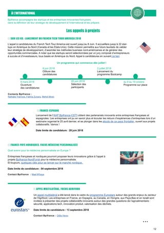 12
À L’INTERNATIONAL
Les appels à projets
...
Bpifrance accompagne les startups et les entreprises innovantes françaises
dans la définition de leur stratégie de développement à l’international et les prépare.
L’appel à candidatures du French Tech Tour America est ouvert jusqu’au 8 Juin. Il accueillera jusqu’à 22 star-
tups en Amérique du Nord (Canada et les Etats-Unis). Cette mission permettra aux futurs lauréats de valider
leur stratégie de développement, d’assimiler les méthodes business nord-américaines et de générer des
opportunités commerciales. A noter que les startups seront sélectionnées par un jury composé d’entrepreneurs
à succès et d’investisseurs, tous basés en Amérique du Nord. Appel à candidatures en suivant ce lien
9 mars 2018
Ouverture
des candidatures
Un programme qui commence dès juillet !
Contacts Bpifrance :
Nathalie Trannois, Fatima Zunara, Mehdi Mrani
Lancement de l’AAP Bpifrance-CDTI ciblant des partenariats innovants entre entreprises françaises et
espagnoles. Les entreprises ont pu en savoir plus et écouter les retours d’expériences d’entreprises lors d’un
webinaire organisé le 25 avril dernier, et se plonger dans les atouts de ce pays frontalier, ouvert aux projets
collaboratifs. Vamos !
Date limite de candidature : 28 juin 2018
FRANCE-ESPAGNE
FRANCE-PAYS NORDIQUES, FOCUS MÉDECINE PERSONNALISÉE
Quel avenir pour la médecine personnalisée en Europe ?
Entreprises françaises et nordiques pourront proposer leurs innovations grâce à l’appel à
projets Bpifrance-NordForsk pour la médecine personnalisée.
Et toujours, quelques clés pour se lancer sur le marché nordique.
Date limite de candidature : 04 septembre 2018
Contact Bpifrance : Mael M’baye
APPEL MULTILATÉRAL, FOCUS AGRIFOOD
Un appel multilatéral a été lancé dans le cadre du programme Eurostars autour des grands enjeux du secteur
de l’Agrifood. Les entreprises en France, en Espagne, au Canada, en Hongrie, aux Pays-Bas et en Israël sont
invitées à présenter des projets collaboratifs innovants autour des grandes questions de l’agroalimentaire :
sécurité, applications tech, innovation produit, valorisation des déchets.
Date limite de candidature : 13 septembre 2018
Contact Bpifrance : Odile Henin
8 juin 2018
Clôture des
candidatures
20 juin 2018
Sélection des
participants
2 juillet 2018
Lancement du
programme Bootcamp
du 9 au 19 octobre
Programme sur place
SUR LES US : LANCEMENT DU FRENCH TECH TOUR AMERICA 2018
 