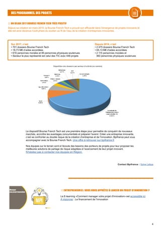 4
DES PROGRAMMES, DES PROJETS
UN BILAN 2017 BOURSE FRENCH TECH TRÈS POSITIF
Depuis sa création en mars 2014, la Bourse French Tech a prouvé son efficacité dans l’émergence de projets innovants et
elle est ainsi devenue l’outil phare du soutien au fil de l’eau de la création d’entreprises innovantes.
Contact Bpifrance : Sylvie Lafaye
Sur 2017, c’est
• 701 dossiers Bourse French Tech
• 18,73 M€ d’aides accordées
• 616 personnes morales et 85 personnes physiques soutenues
• Secteur le plus représenté est celui des TIC avec 446 projets
Depuis 2014, c’est
• 2 475 dossiers Bourse French Tech
• 65,13 M€ d’aides accordées
• 2 115 personnes morales et
360 personnes physiques soutenues
Le dispositif Bourse French Tech est une première étape pour permettre de conquérir de nouveaux
marchés, accroître les avantages concurrentiels et préparer l’avenir. Créer une entreprise innovante,
c’est se confronter au double risque de la création d’entreprise et de l’innovation. Bpifrance peut vous
accompagner avec la Bourse French Tech. Une offre à retrouver sur bpifrance.fr
Nos équipes sur le terrain sont à l’écoute des besoins des porteurs de projets pour leur proposer les
meilleures solutions de partage de risque adaptées à l’avancement de leur projet innovant.
N’hésitez pas à contacter nos équipes en Région.
Le E-learning «Comment manager votre projet d'innovation» est accessible ici
A visionner : Le financement de l’innovation
ENTREPRENEUR(E), VOUS VOUS APPRÊTEZ À LANCER UN PROJET D'INNOVATION ?
 