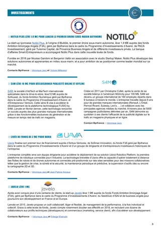 8
INVESTISSEMENTS
NOTILO PLUS LÈVE 1,9 M€ POUR LANCER LE PREMIER DRONE SOUS-MARIN AUTONOME
La start-up lyonnaise Notilo Plus, à l’origine d’iBubble, le premier drone sous-marin autonome, lève 1,9 M€ auprès des fonds
Ambition Amorçage Angels (F3A), géré par Bpifrance dans le cadre du Programme d’Investissements d’Avenir, de PACA
Investissement, géré par Turenne Capital, de Provence Business Angels et de différents investisseurs privés. La banque
d’affaires Smart-Entrepreneurs a accompagné Notilo Plus dans cette nouvelle levée de fonds.
Fondée en 2016 par Nicolas Gambini et Benjamin Valtin en association avec le studio Startup Maker, Notilo Plus développe des
solutions autonomes et apprenantes en milieu sous-marin, et a pour ambition de se positionner comme leader mondial sur ce
marché.
Contacts Bpifrance : Véronique Jacq et Victoire Millerand
S4M, la société d’AdTech et MarTech internationale
spécialisée dans le drive-to-store, lève10 M€ auprès de
Sofiouest, du fonds Ambition Numérique géré par Bpifrance
dans le cadre du Programme d’Investissement d’Avenir, et
d’Entrepreneur Venture. Cette série B vise à accélérer le
développement de la plateforme technologique FUSIO by
S4M. Lancée en février dernier, cette technologie rencontre
un succès auprès des plus grandes marques internationales
grâce à des fonctionnalités exclusives de génération et de
mesure en temps réel de trafic en magasins.
Créée en 2011 par Christophe Collet, après la vente de sa
société Adenyo à l’américain Motricity pour 100 M$, S4M est
devenu un groupe international de 160 employés répartis dans
8 bureaux à travers le monde. L’entreprise travaille depuis 6 ans
pour de grandes marques internationales (Renault, L’Oréal,
Pernod Ricard, Subway, Levi’s, …) et collabore avec les
principales agences médias du marché. A travers plus de 5000
campagnes publicitaires délivrées par an, S4M démontre au
quotidien à ses clients l’efficacité de la publicité digitale sur le
trafic en magasins physiques et en ligne.
Contact Bpifrance : Véronique Jacq
S4M LÈVE 10 M€ POUR DÉCLOISONNER PUBLICITÉ ONLINE ET OFFLINE
LEVÉE DE FONDS DE 2 M€ POUR UAVIA
Uavia finalise son premier tour de financement auprès d’Airbus Ventures, de Sofimac Innovation, du fonds F3A géré par Bpifrance
dans le cadre du Programme d’Investissements d’Avenir et d’un groupe de dirigeants et d’entrepreneurs investisseurs historiques de
l’entreprise.
L’entreprise complète ainsi son équipe dirigeante pour accélérer le déploiement de sa solution Uavia Robotics Platform, la première
plateforme de robotique connectée pour l’industrie. La technologie brevetée d’Uavia offre la capacité d’opérer totalement à distance
des flottes de robots et de drones autonomes et connectés pré-positionnés sur des sites sensibles pour des missions collaboratives
telles que la gestion de crise, la sûreté et la sécurité, la maintenance périodique et prédictive, la supervision d’actifs clés ou encore
la cartographie 2D et 3D.
Contacts Bpifrance : Véronique Jacq et Jean-Patrice Anciaux
JAVELO LÈVE 1 M€
Après avoir conquis plus d’une centaine de clients, la start-up Javelo lève 1 M€ auprès du fonds Fonds Ambition Amorçage Angel
(F3A), géré par Bpifrance dans le cadre du Programme d’Investissements d’Avenir, du SeedClub d’ISAI et de business angels pour
poursuivre son développement en France et en Europe.
Lancée en 2015, Javelo propose un outil collaboratif, léger et flexible, de management de la performance, à la fois individuel et
collectif. Grace à cette levée de fonds, Javelo compte notamment doubler ses effectifs en 2018, en recrutant une dizaine de
collaborateurs aux profils techniques (développeurs) et commerciaux (marketing, service client), afin d’accélérer son développement.
Contacts Bpifrance : Véronique Jacq et Edwige Kharoubi
 