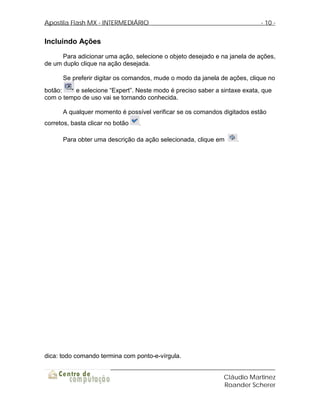 Apostila Flash MX - INTERMEDIÁRIO                                          - 10 -


Incluindo Ações
      Para adicionar uma ação, selecione o objeto desejado e na janela de ações,
de um duplo clique na ação desejada.

      Se preferir digitar os comandos, mude o modo da janela de ações, clique no
botão:    e selecione “Expert”. Neste modo é preciso saber a sintaxe exata, que
com o tempo de uso vai se tornando conhecida.

      A qualquer momento é possível verificar se os comandos digitados estão
corretos, basta clicar no botão   .


      Para obter uma descrição da ação selecionada, clique em      .




dica: todo comando termina com ponto-e-vírgula.


                                                              Cláudio Martinez
                                                              Roander Scherer
 