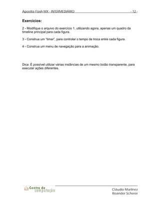 Apostila Flash MX - INTERMEDIÁRIO                                             - 12 -


Exercícios:
2 - Modifique o arquivo do exercício 1, utilizando agora, apenas um quadro da
timeline principal para cada figura.

3 - Construa um “timer”, para controlar o tempo de troca entre cada figura.

4 - Construa um menu de navegação para a animação.




Dica: É possível utilizar várias instâncias de um mesmo botão transparente, para
executar ações diferentes.




                                                                 Cláudio Martinez
                                                                 Roander Scherer
 