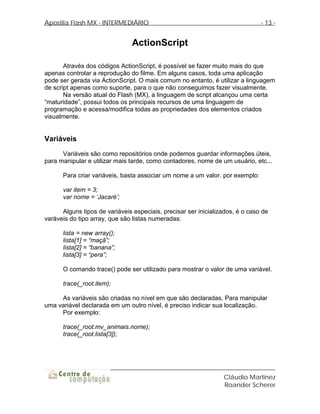 Apostila Flash MX - INTERMEDIÁRIO                                              - 13 -


                                ActionScript

       Através dos códigos ActionScript, é possível se fazer muito mais do que
apenas controlar a reprodução do filme. Em alguns casos, toda uma aplicação
pode ser gerada via ActionScript. O mais comum no entanto, é utilizar a linguagem
de script apenas como suporte, para o que não conseguimos fazer visualmente.
       Na versão atual do Flash (MX), a linguagem de script alcançou uma certa
“maturidade”, possui todos os principais recursos de uma linguagem de
programação e acessa/modifica todas as propriedades dos elementos criados
visualmente.


Variáveis
      Variáveis são como repositórios onde podemos guardar informações úteis,
para manipular e utilizar mais tarde, como contadores, nome de um usuário, etc...

      Para criar variáveis, basta associar um nome a um valor. por exemplo:

      var item = 3;
      var nome = ‘Jacaré’;

      Alguns tipos de variáveis especiais, precisar ser inicializados, é o caso de
varáveis do tipo array, que são listas numeradas:

      lista = new array();
      lista[1] = “maçã”;
      lista[2] = “banana”;
      lista[3] = “pera”;

      O comando trace() pode ser utilizado para mostrar o valor de uma variável.

      trace(_root.item);

     As variáveis são criadas no nível em que são declaradas. Para manipular
uma variável declarada em um outro nível, é preciso indicar sua localização.
     Por exemplo:

      trace(_root.mv_animais.nome);
      trace(_root.lista[3]);




                                                                 Cláudio Martinez
                                                                 Roander Scherer
 