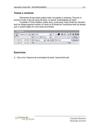 Apostila Flash MX - INTERMEDIÁRIO                                           - 14 -


Textos e variáveis
       Elementos do tipo texto podem estar vinculados a variáveis. Para tal, é
preciso mudar o tipo da caixa de texto, no painel “propriedades do texto”.
       O padrão é Texto Estático (static text), mude para Texto Dinâmico (dinamic
text) se deseja apenas mostrar um texto ou Entrada de Texto(input text) se deseja
que o usuário digite em uma caixa de entrada.




Exercícios:

5 – Crie uma “máquina de animações de texto” (exercício5.swf)




                                                                Cláudio Martinez
                                                                Roander Scherer
 