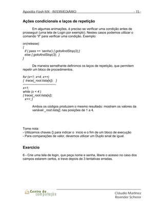 Apostila Flash MX - INTERMEDIÁRIO                                              - 15 -


Ações condicionais e laços de repetição
      Em algumas animações, é preciso se verificar uma condição antes de
prosseguir (uma tela de Login por exemplo). Nestes casos podemos utilizar o
comando “if” para verificar uma condição. Exemplo:

on(release)
{
  if ( pass == ‘senha’) { gotoAndStop(2);}
  else { gotoAndStop(3); }
}

       De maneira semelhante definimos os laços de repetição, que permitem
repetir um bloco de procedimentos.

for (x=1; x<4; x++)
{ trace(_root.lista[x]); }
-------------------------------
x=1;
while (x < 4 )
{ trace(_root.lista[x]);
  x++; }

        Ambos os códigos produzem o mesmo resultado: mostram os valores da
        variável _root.lista[], nas posições de 1 a 4.




Tome nota:
- Utilizamos chaves {} para indicar o inicio e o fim de um bloco de execução
- Para comparações de valor, devemos utilizar um Duplo sinal de igual.


Exercício
6 - Crie uma tela de login, que peça nome e senha, libere o acesso no caso dos
campos estarem certos, e trave depois de 3 tentativas erradas.




                                                                Cláudio Martinez
                                                                Roander Scherer
 