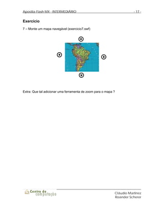 Apostila Flash MX - INTERMEDIÁRIO                                      - 17 -


Exercício
7 – Monte um mapa navegável (exercicio7.swf)




Extra: Que tal adicionar uma ferramenta de zoom para o mapa ?




                                                            Cláudio Martinez
                                                            Roander Scherer
 