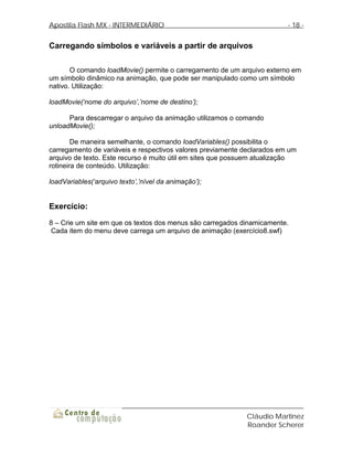 Apostila Flash MX - INTERMEDIÁRIO                                        - 18 -


Carregando símbolos e variáveis a partir de arquivos

       O comando loadMovie() permite o carregamento de um arquivo externo em
um símbolo dinâmico na animação, que pode ser manipulado como um símbolo
nativo. Utilização:

loadMovie(‘nome do arquivo’,’nome de destino’);

      Para descarregar o arquivo da animação utilizamos o comando
unloadMovie();

        De maneira semelhante, o comando loadVariables() possibilita o
carregamento de variáveis e respectivos valores previamente declarados em um
arquivo de texto. Este recurso é muito útil em sites que possuem atualização
rotineira de conteúdo. Utilização:

loadVariables(‘arquivo texto’,’nível da animação’);


Exercício:
8 – Crie um site em que os textos dos menus são carregados dinamicamente.
 Cada item do menu deve carrega um arquivo de animação (exercício8.swf)




                                                            Cláudio Martinez
                                                            Roander Scherer
 