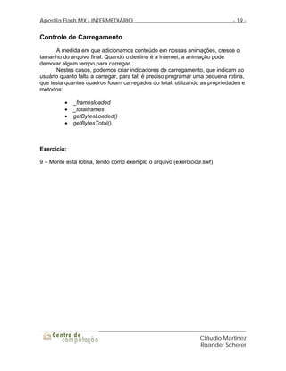 Apostila Flash MX - INTERMEDIÁRIO                                            - 19 -


Controle de Carregamento
      A medida em que adicionamos conteúdo em nossas animações, cresce o
tamanho do arquivo final. Quando o destino é a internet, a animação pode
demorar algum tempo para carregar.
      Nestes casos, podemos criar indicadores de carregamento, que indicam ao
usuário quanto falta a carregar, para tal, é preciso programar uma pequena rotina,
que testa quantos quadros foram carregados do total, utilizando as propriedades e
métodos:

         •   _framesloaded
         •   _totalframes
         •   getBytesLoaded()
         •   getBytesTotal().



Exercício:

9 – Monte esta rotina, tendo como exemplo o arquivo (exercicio9.swf)




                                                                Cláudio Martinez
                                                                Roander Scherer
 