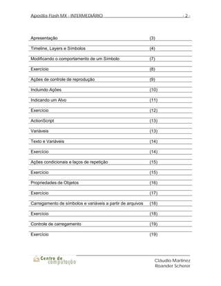Apostila Flash MX - INTERMEDIÁRIO                                         -2-




Apresentação                                                (3)

Timeline, Layers e Símbolos                                 (4)

Modificando o comportamento de um Símbolo                   (7)

Exercício                                                   (8)

Ações de controle de reprodução                             (9)

Incluindo Ações                                             (10)

Indicando um Alvo                                           (11)

Exercício                                                   (12)

ActionScript                                                (13)

Variáveis                                                   (13)

Texto e Variáveis                                           (14)

Exercício                                                   (14)

Ações condicionais e laços de repetição                     (15)

Exercício                                                   (15)

Propriedades de Objetos                                     (16)

Exercício                                                   (17)

Carregamento de símbolos e variáveis a partir de arquivos   (18)

Exercício                                                   (18)

Controle de carregamento                                    (19)

Exercício                                                   (19)




                                                              Cláudio Martinez
                                                              Roander Scherer
 