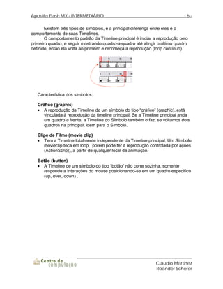 Apostila Flash MX - INTERMEDIÁRIO                                            -6-

       Existem três tipos de símbolos, e a principal diferença entre eles é o
comportamento de suas Timelines.
       O comportamento padrão da Timeline principal é iniciar a reprodução pelo
primeiro quadro, e seguir mostrando quadro-a-quadro até atingir o último quadro
definido, então ela volta ao primeiro e recomeça a reprodução (loop contínuo).




   Característica dos símbolos:

   Gráfico (graphic)
   • A reprodução da Timeline de um símbolo do tipo “gráfico” (graphic), está
      vinculada à reprodução da timeline principal. Se a Timeline principal anda
      um quadro a frente, a Timeline do Símbolo também o faz, se voltamos dois
      quadros na principal, idem para o Símbolo.

   Clipe de Filme (movie clip)
   • Tem a Timeline totalmente independente da Timeline principal. Um Símbolo
      movieclip toca em loop, porém pode ter a reprodução controlada por ações
      (ActionScript), a partir de qualquer local da animação.

   Botão (button)
   • A Timeline de um símbolo do tipo “botão” não corre sozinha, somente
      responde a interações do mouse posicionando-se em um quadro especifico
      (up, over, down) .




                                                              Cláudio Martinez
                                                              Roander Scherer
 