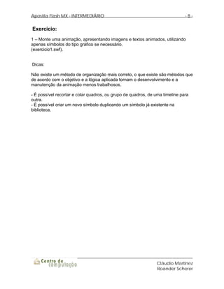 Apostila Flash MX - INTERMEDIÁRIO                                             -8-


Exercício:
1 – Monte uma animação, apresentando imagens e textos animados, utilizando
apenas símbolos do tipo gráfico se necessário.
(exercicio1.swf).


Dicas:

Não existe um método de organização mais correto, o que existe são métodos que
de acordo com o objetivo e a lógica aplicada tornam o desenvolvimento e a
manutenção da animação menos trabalhosos.

- É possível recortar e colar quadros, ou grupo de quadros, de uma timeline para
outra.
- É possível criar um novo símbolo duplicando um símbolo já existente na
biblioteca.




                                                               Cláudio Martinez
                                                               Roander Scherer
 