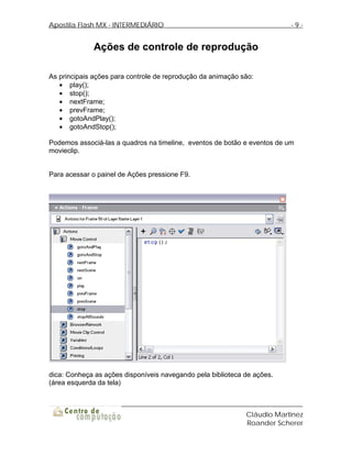 Apostila Flash MX - INTERMEDIÁRIO                                         -9-


              Ações de controle de reprodução

As principais ações para controle de reprodução da animação são:
   • play();
   • stop();
   • nextFrame;
   • prevFrame;
   • gotoAndPlay();
   • gotoAndStop();

Podemos associá-las a quadros na timeline, eventos de botão e eventos de um
movieclip.


Para acessar o painel de Ações pressione F9.




dica: Conheça as ações disponíveis navegando pela biblioteca de ações.
(área esquerda da tela)



                                                             Cláudio Martinez
                                                             Roander Scherer
 