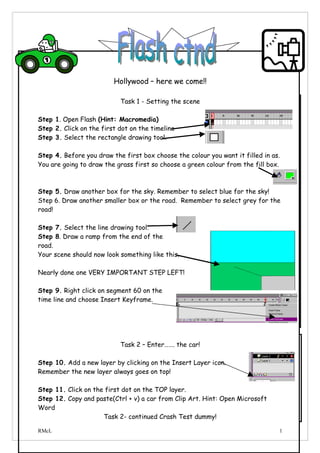 Hollywood – here we come!!

                           Task 1 - Setting the scene

Step 1. Open Flash (Hint: Macromedia)
Step 2. Click on the first dot on the timeline
Step 3. Select the rectangle drawing tool.

Step 4. Before you draw the first box choose the colour you want it filled in as.
You are going to draw the grass first so choose a green colour from the fill box.



Step 5. Draw another box for the sky. Remember to select blue for the sky!
Step 6. Draw another smaller box or the road. Remember to select grey for the
road!

Step 7. Select the line drawing tool.
Step 8. Draw a ramp from the end of the
road.
Your scene should now look something like this.

Nearly done one VERY IMPORTANT STEP LEFT!

Step 9. Right click on segment 60 on the
time line and choose Insert Keyframe.




                           Task 2 – Enter……. the car!

Step 10. Add a new layer by clicking on the Insert Layer icon.
Remember the new layer always goes on top!

Step 11. Click on the first dot on the TOP layer.
Step 12. Copy and paste(Ctrl + v) a car from Clip Art. Hint: Open Microsoft
Word
                     Task 2- continued Crash Test dummy!

RMcL                                                                            1
 