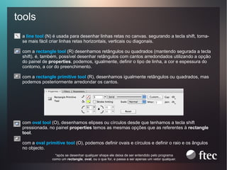 tools
a line tool (N) é usada para desenhar linhas retas no canvas. segurando a tecla shift, tornase mais fácil criar linhas retas horizontais, verticais ou diagonais.
com a rectangle tool (R) desenhamos retângulos ou quadrados (mantendo segurada a tecla
shift). é, também, possível desenhar retângulos com cantos arredondados utilizando a opção
do painel de properties. podemos, igualmente, definir o tipo de linha, a cor e espessura do
contorno, a cor do preenchimento.
com a rectangle primitive tool (R), desenhamos igualmente retângulos ou quadrados, mas
podemos posteriormente arredondar os cantos.

com oval tool (O), desenhamos elipses ou círculos desde que tenhamos a tecla shift
pressionada. no painel properties temos as mesmas opções que as referentes à rectangle
tool.
com a oval primitive tool (O), podemos definir ovais e círculos e definir o raio e os ângulos
no objecto.
*após se desenhar qualquer shape ele deixa de ser entendido pelo programa
como um rectangle, oval, ou o que for, e passa a ser apenas um vetor qualquer.

 