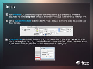 tools
com oval tool (O), desenhamos elipses ou círculos desde que tenhamos a tecla shift
segurada. no painel properties temos as mesmas opções que as referentes à rectangle tool.
com a oval primitive tool, podemos definir ovais e círculos e definir o raio e os ângulos para
fatiar o objeto.

a polystar tool permite-nos desenhar polígonos ou estrelas. no painel properties podemos
definir se desejamos um polígono ou uma estrela e determinar o seu número de lados, assim
como, as restantes propriedades comuns às ferramentas deste grupo.

 